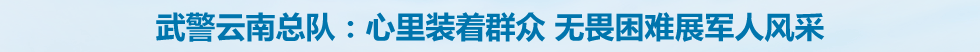 武警云南总队：心里装着群众 无畏困难展军人风采