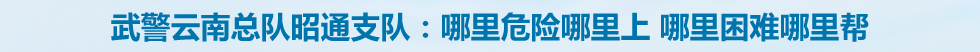 武警云南总队昭通支队：哪里危险哪里上 哪里困难哪里帮
